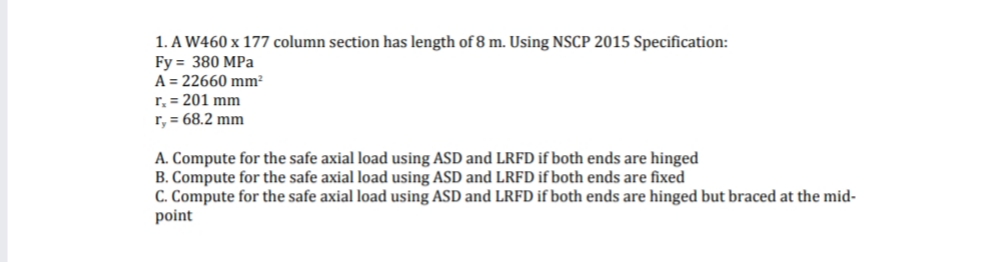 1. A W460 x 177 column section has length of 8 m. Using NSCP 2015 Specification:
Fy = 380 MPa
A = 22660 mm²
r₂ = 201 mm
r, = 68.2 mm
A. Compute for the safe axial load using ASD and LRFD if both ends are hinged
B. Compute for the safe axial load using ASD and LRFD if both ends are fixed
C. Compute for the safe axial load using ASD and LRFD if both ends are hinged but braced at the mid-
point