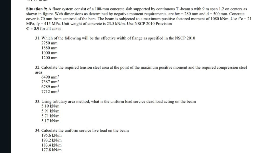 Situation 9: A floor system consist of a 100-mm concrete slab supported by continuous T-beam s with 9 m span 1.2 on centers as
shown in figure. Web dimensions as determined by negative moment requirements, are bw = 280 mm and d = 500 mm. Concrete
cover is 70 mm from centroid of the bars. The beam is subjected to a maximum positive factored moment of 1080 kNm. Use f'c = 21
MPa, fy 415 MPa. Unit weight of concrete is 23.5 kN/m. Use NSCP 2010 Provision
=0.9 for all cases
31. Which of the following will be the effective width of flange as specified in the NSCP 2010
2250 mm
1880 mm
1000 mm
1200 mm
32. Calculate the required tension steel area at the point of the maximum positive moment and the required compression steel
area
6490 mm²
7387 mm²
6789 mm²
7712 mm²
33. Using tributary area method, what is the uniform load service dead load acting on the beam
5.19 kN/m
5.91 kN/m
5.71 kN/m
5.17 kN/m
34. Calculate the uniform service live load on the beam
195.6 kN/m
193.2 kN/m
183.4 kN/m
177.8 kN/m