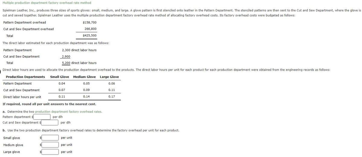 Multiple production department factory overhead rate method
Spielman Leather, Inc., produces three sizes of sports gloves: small, medium, and large. A glove pattern is first stenciled onto leather in the Pattern Department. The stenciled patterns are then sent to the Cut and Sew Department, where the glove is
cut and sewed together. Spielman Leather uses the multiple production department factory overhead rate method of allocating factory overhead costs. Its factory overhead costs were budgeted as follows:
Pattern Department overhead
Cut and Sew Department overhead
Total
$158,700
266,800
$425,500
The direct labor estimated for each production department was as follows:
2,300 direct labor hours
2,900
5,200 direct labor hours
Pattern Department
Cut and Sew Department
Total
Direct labor hours are used to allocate the production department overhead to the products. The direct labor hours per unit for each product for each production department were obtained from the engineering records as follows:
Production Departments
Small Glove Medium Glove
Large Glove
Pattern Department
Cut and Sew Department
Direct labor hours per unit
If required, round all per unit answers to the nearest cent.
$
0.04
0.07
$
$
0.05
0.09
0.11
0.14
a. Determine the two production department factory overhead rates.
Pattern department $
per dlh
per dlh
Cut and Sew department $
b. Use the two production department factory overhead rates to determine the factory overhead per unit for each product.
Small glove
per unit
Medium glove
per unit
Large glove
per unit.
0.06
0.11
0.17
