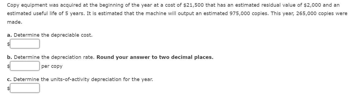 Copy equipment was acquired at the beginning of the year at a cost of $21,500 that has an estimated residual value of $2,000 and an
estimated useful life of 5 years. It is estimated that the machine will output an estimated 975,000 copies. This year, 265,000 copies were
made.
a. Determine the depreciable cost.
$
b. Determine the depreciation rate. Round your answer to two decimal places.
$
per copy
c. Determine the units-of-activity depreciation for the year.