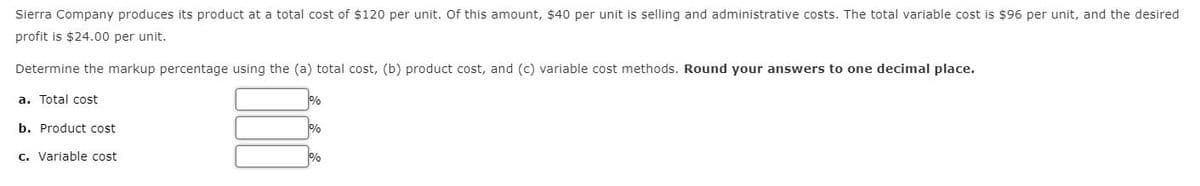 Sierra Company produces its product at a total cost of $120 per unit. Of this amount, $40 per unit is selling and administrative costs. The total variable cost is $96 per unit, and the desired
profit is $24.00 per unit.
Determine the markup percentage using the (a) total cost, (b) product cost, and (c) variable cost methods. Round your answers to one decimal place.
a. Total cost
b. Product cost
c. Variable cost
%
%
%