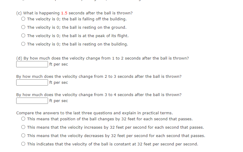 (c) What is happening 1.5 seconds after the ball is thrown?
O The velocity is 0; the ball is falling off the building.
O The velocity is 0; the ball is resting on the ground.
O The velocity is 0; the ball is at the peak of its flight.
O The velocity is 0; the ball is resting on the building.
(d) By how much does the velocity change from 1 to 2 seconds after the ball is thrown?
ft per sec
By how much does the velocity change from 2 to 3 seconds after the ball is thrown?
ft per sec
By how much does the velocity change from 3 to 4 seconds after the ball is thrown?
ft per sec
Compare the answers to the last three questions and explain in practical terms.
O This means that position of the ball changes by 32 feet for each second that passes.
O This means that the velocity increases by 32 feet per second for each second that passes.
This means that the velocity decreases by 32 feet per second for each second that passes.
O This indicates that the velocity of the ball is constant at 32 feet per second per second.