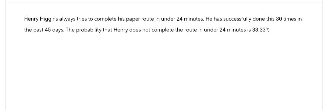 Henry Higgins always tries to complete his paper route in under 24 minutes. He has successfully done this 30 times in
the past 45 days. The probability that Henry does not complete the route in under 24 minutes is 33.33%