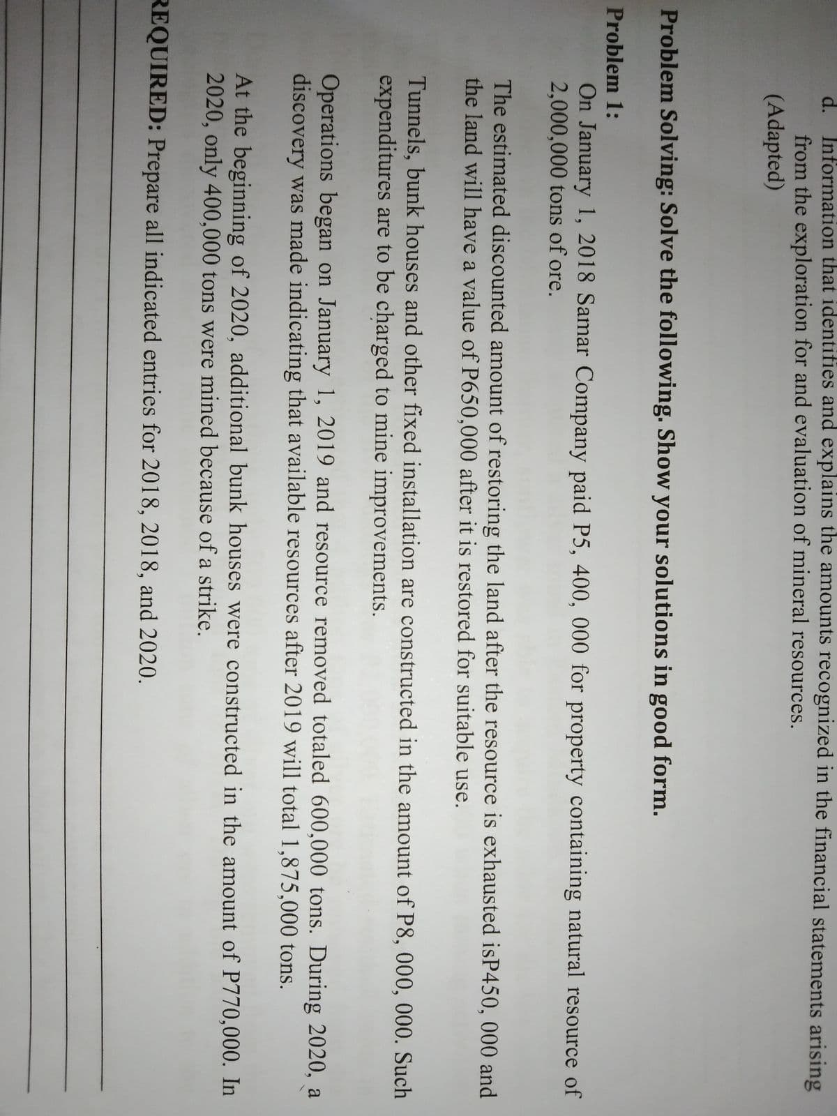 d. Information that identifies and explains the amounts recognized in the financial statements arising
from the exploration for and evaluation of mineral resources.
(Adapted)
Problem Solving: Solve the following. Show your solutions in good form.
Problem 1:
On January 1, 2018 Samar Company paid P5, 400, 000 for property containing natural resource of
2,000,000 tons of ore.
The estimated discounted amount of restoring the land after the resource is exhausted isP450, 000 and
the land will have a value of P650,000 after it is restored for suitable use.
Tunnels, bunk houses and other fixed installation are constructed in the amount of P8, 000, 000. Such
expenditures are to be charged to mine improvements.
Operations began on January 1, 2019 and resource removed totaled 600,000 tons. During 2020, a
discovery was made indicating that available resources after 2019 will total 1,875,000 tons.
At the beginning of 2020, additional bunk houses were constructed in the amount of P770,000. In
2020, only 400,000 tons were mined because of a strike.
REQUIRED: Prepare all indicated entries for 2018, 2018, and 2020.
