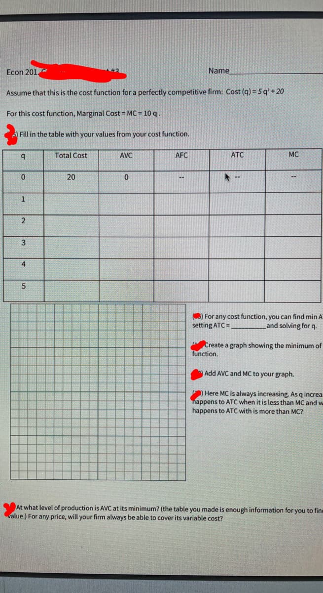 Econ 201.
Name
Assume that this is the cost function for a perfectly competitive firm: Cost (q) = 5 q' + 20
For this cost function, Marginal Cost = MC = 10 q .
Fill in the table with your values from your cost function.
Total Cost
AVC
AFC
ATC
MC
20
--
1
3
3) For any cost function, you can find min A
setting ATC =
Land solving for q.
Create a graph showing the minimum of
function,
Add AVC and MC to your graph.
) Here MC is always increasing. As q increa
nappens to ATC when it is less than MC and w
happens to ATC with is more than MC?
At what level of production is AVC at its minimum? (the table you made is enough information for you to fin
value.) For any price, will your firm always be able to cover its variable cost?
