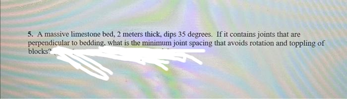 5. A massive limestone bed, 2 meters thick, dips 35 degrees. If it contains joints that are
perpendicular to bedding. what is the minimum joint spacing that avoids rotation and toppling of
blocks?