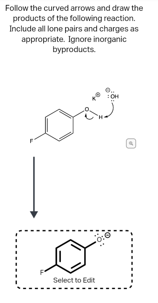 Follow the curved arrows and draw the
products of the following reaction.
Include all lone pairs and charges as
appropriate. Ignore inorganic
byproducts.
: OH
..
F
Select to Edit

