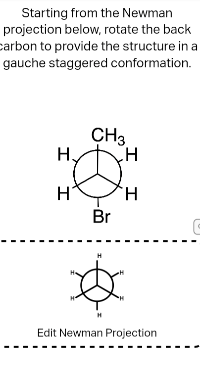 Starting from the Newman
projection below, rotate the back
carbon to provide the structure in a
gauche staggered conformation.
CH3
H.
H
H.
Br
H
H.
Edit Newman Projection
