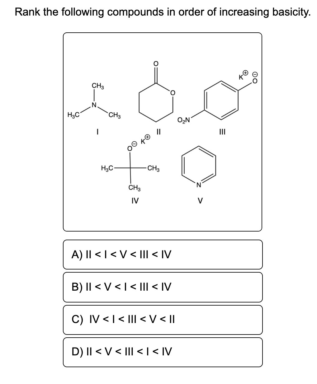 Rank the following compounds in order of increasing basicity.
CH3
H3C
`CH3
O2N
II
H3C-
CH3
CH3
N.
IV
V
A) I| < | < V < Il < IV
B) || < V <I< |Il < IV
C) IV < I < |II <V< ||
D) II < V < |II <|< IV
00
