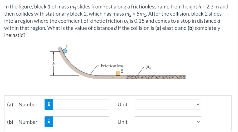 In the figure, block 1 of mass m1 slides from rest along a frictionless ramp from height h = 2.3 m and
then collides with stationary block 2, which has mass m2 = 5m1. After the collision, block 2 slides
into a region where the coefficient of kinetic friction Hg is 0.15 and comes to a stop in distance d
within that region. What is the value of distance d if the collision is (a) elastic and (b) completely
inelastic?
- Frictionless
2
(a) Number
i
Unit
(b) Number
i
Unit
>
>
