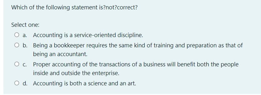 Which of the following statement is?not?correct?
Select one:
O a. Accounting is a service-oriented discipline.
O b. Being a bookkeeper requires the same kind of training and preparation as that of
being an accountant.
O c. Proper accounting of the transactions of a business will benefit both the people
inside and outside the enterprise.
O d. Accounting is both a science and an art.
