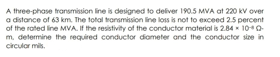 A three-phase transmission line is designed to deliver 190.5 MVA at 220 kV over
a distance of 63 km. The total transmission line loss is not to exceed 2.5 percent
of the rated line MVA. If the resistivity of the conductor material is 2.84 x 10-8 Q-
m, determine the required conductor diameter and the conductor size in
circular mils.
