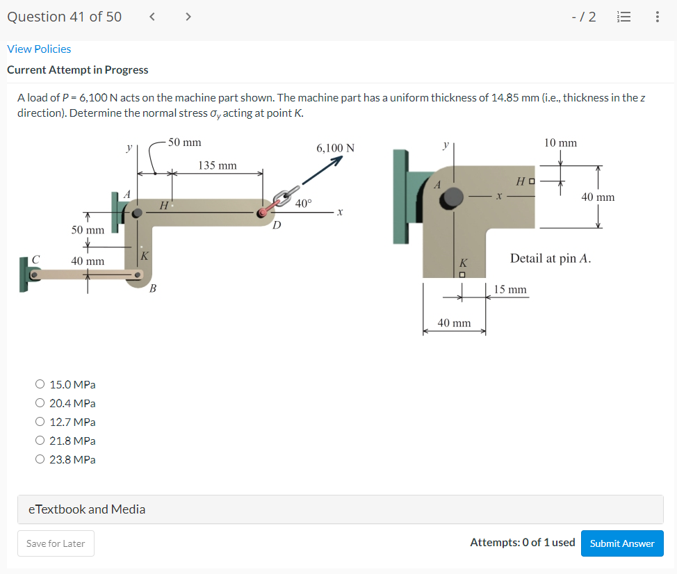 Question 41 of 50
>
-/2
View Policies
Current Attempt in Progress
A load of P = 6,100 N acts on the machine part shown. The machine part has a uniform thickness of 14.85 mm (i.e., thickness in the z
direction). Determine the normal stress oy acting at point K.
50 mm
10 mm
6,100 N
135 mm
Но
40 mm
H
40°
D
50 mm
40 mm
K
Detail at pin A.
15 mm
40 mm
O 15.0 MPa
O 20.4 MPa
O 12.7 MPa
O 21.8 MPa
23.8 MPa
eTextbook and Media
Save for Later
Attempts: 0 of 1 used
Submit Answer
!!
