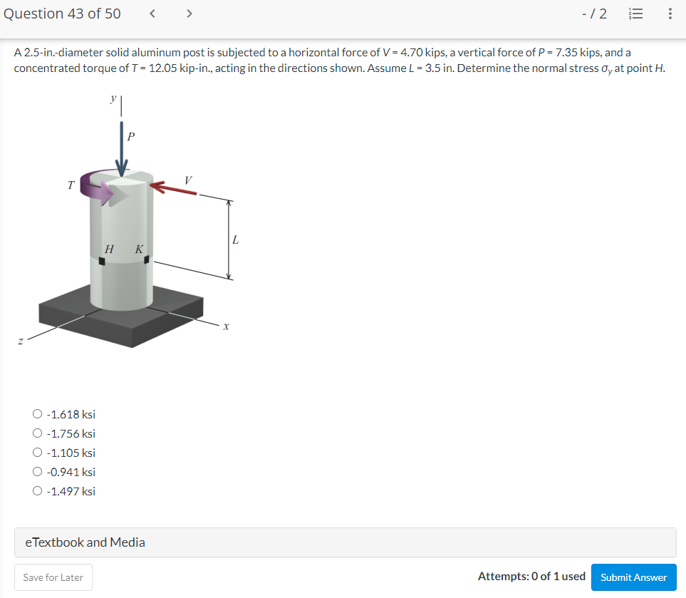 Question 43 of 50
< >
-/2
A 2.5-in.-diameter solid aluminum post is subjected to a horizontal force of V = 4.70 kips, a vertical force of P = 7.35 kips, and a
concentrated torque of T= 12.05 kip-in., acting in the directions shown. AssumeL= 3.5 in. Determine the normal stress oy at point H.
T
Н К
O -1.618 ksi
O -1.756 ksi
O -1.105 ksi
O -0.941 ksi
O -1.497 ksi
eTextbook and Media
Save for Later
Attempts: 0 of 1 used
Submit Answer
