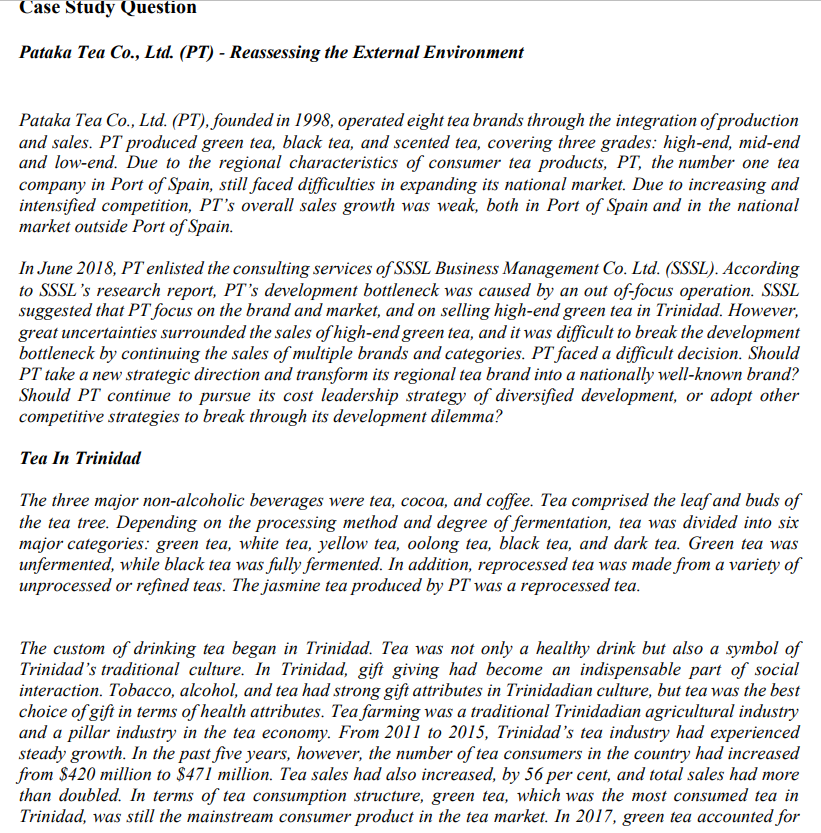 Case Study Question
Pataka Tea Co., Ltd. (PT) - Reassessing the External Environment
Pataka Tea Co., Ltd. (PT), founded in 1998, operated eight tea brands through the integration of production
and sales. PT produced green tea, black tea, and scented tea, covering three grades: high-end, mid-end
and low-end. Due to the regional characteristics of consumer tea products, PT, the number one tea
company in Port of Spain, still faced difficulties in expanding its national market. Due to increasing and
intensified competition, PT's overall sales growth was weak, both in Port of Spain and in the national
market outside Port of Spain.
In June 2018, PT enlisted the consulting services of SSSL Business Management Co. Ltd. (SSSL). According
to SSSL's research report, PT's development bottleneck was caused by an out of-focus operation. SSSL
suggested that PT focus on the brand and market, and on selling high-end green tea in Trinidad. However,
great uncertainties surrounded the sales of high-end green tea, and it was difficult to break the development
bottleneck by continuing the sales of multiple brands and categories. PT faced a difficult decision. Should
PT take a new strategic direction and transform its regional tea brand into a nationally well-known brand?
Should PT continue to pursue its cost leadership strategy of diversified development, or adopt other
competitive strategies to break through its development dilemma?
Tea In Trinidad
The three major non-alcoholic beverages were tea, cocoa, and coffee. Tea comprised the leaf and buds of
the tea tree. Depending on the processing method and degree of fermentation, tea was divided into six
major categories: green tea, white tea, yellow tea, oolong tea, black tea, and dark tea. Green tea was
unfermented, while black tea was fully fermented. In addition, reprocessed tea was made from a variety of
unprocessed or refined teas. The jasmine tea produced by PT was a reprocessed tea.
The custom of drinking tea began in Trinidad. Tea was not only a healthy drink but also a symbol of
Trinidad's traditional culture. In Trinidad, gift giving had become an indispensable part of social
interaction. Tobacco, alcohol, and tea had strong gift attributes in Trinidadian culture, but tea was the best
choice of gift in terms of health attributes. Tea farming was a traditional Trinidadian agricultural industry
and a pillar industry in the tea economy. From 2011 to 2015, Trinidad's tea industry had experienced
steady growth. In the past five years, however, the number of tea consumers in the country had increased
from $420 million to $471 million. Tea sales had also increased, by 56 per cent, and total sales had more
than doubled. In terms of tea consumption structure, green tea, which was the most consumed tea in
Trinidad, was still the mainstream consumer product in the tea market. In 2017, green tea accounted for