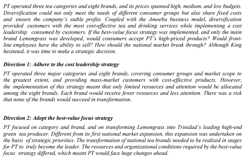 PT operated three tea categories and eight brands, and its prices spanned high, medium, and low budgets.
Diversification could not only meet the needs of different consumer groups but also share fixed costs
and ensure the company's stable profits. Coupled with the Amoeba business model, diversification
provided customers with the most cost-effective tea and drinking services while implementing a cost
leadership consumed by customers. If the best-value focus strategy was implemented, and only the main
brand Lemongrass was developed, would consumers accept PT's high-priced products? Would front-
line employees have the ability to sell? How should the national market break through? Although King
hesitated, it was time to make a strategic decision.
Direction 1: Adhere to the cost leadership strategy
PT operated three major categories and eight brands, covering consumer groups and market scope to
the greatest extent, and providing mass-market customers with cost-effective products. However,
the implementation of this strategy meant that only limited resources and attention would be allocated
among the eight brands. Each brand would receive fewer resources and less attention. There was a risk
that none of the brands would succeed in transformation.
Direction 2: Adopt the best-value focus strategy
PT focused on category and brand, and on transforming Lemongrass into Trinidad's leading high-end
green tea producer. Different from its first national market expansion, this expansion was undertaken on
the basis of strategic priorities. The transformation of national tea brands needed to be realized in stages
for PT to truly become the leader. The resources and organizational conditions required by the best-value
focus strategy differed, which meant PT would face huge changes ahead.