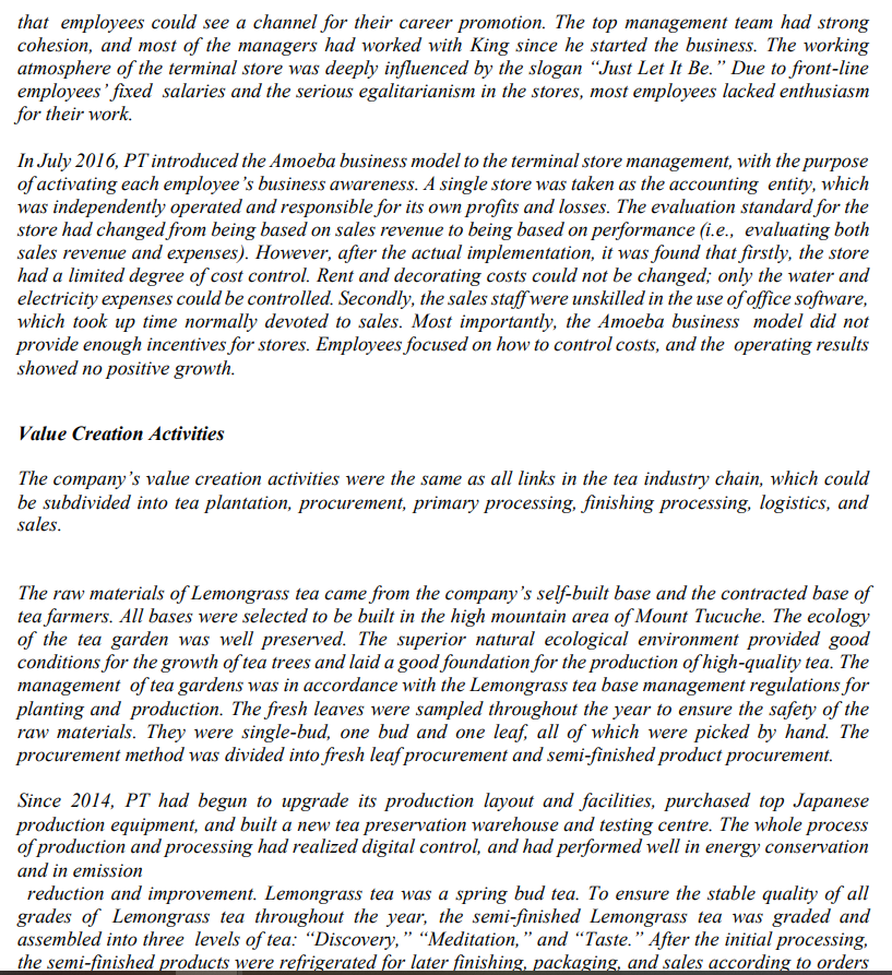 that employees could see a channel for their career promotion. The top management team had strong
cohesion, and most of the managers had worked with King since he started the business. The working
atmosphere of the terminal store was deeply influenced by the slogan "Just Let It Be." Due to front-line
employees' fixed salaries and the serious egalitarianism in the stores, most employees lacked enthusiasm
for their work.
In July 2016, PT introduced the Amoeba business model to the terminal store management, with the purpose
of activating each employee's business awareness. A single store was taken as the accounting entity, which
was independently operated and responsible for its own profits and losses. The evaluation standard for the
store had changed from being based on sales revenue to being based on performance (i.e., evaluating both
sales revenue and expenses). However, after the actual implementation, it was found that firstly, the store
had a limited degree of cost control. Rent and decorating costs could not be changed; only the water and
electricity expenses could be controlled. Secondly, the sales staff were unskilled in the use of office software,
which took up time normally devoted to sales. Most importantly, the Amoeba business model did not
provide enough incentives for stores. Employees focused on how to control costs, and the operating results
showed no positive growth.
Value Creation Activities
The company's value creation activities were the same as all links in the tea industry chain, which could
be subdivided into tea plantation, procurement, primary processing, finishing processing, logistics, and
sales.
The raw materials of Lemongrass tea came from the company's self-built base and the contracted base of
tea farmers. All bases were selected to be built in the high mountain area of Mount Tucuche. The ecology
of the tea garden was well preserved. The superior natural ecological environment provided good
conditions for the growth of tea trees and laid a good foundation for the production of high-quality tea. The
management of tea gardens was in accordance with the Lemongrass tea base management regulations for
planting and production. The fresh leaves were sampled throughout the year to ensure the safety of the
raw materials. They were single-bud, one bud and one leaf, all of which were picked by hand. The
procurement method was divided into fresh leaf procurement and semi-finished product procurement.
Since 2014, PT had begun to upgrade its production layout and facilities, purchased top Japanese
production equipment, and built a new tea preservation warehouse and testing centre. The whole process
of production and processing had realized digital control, and had performed well in energy conservation
and in emission
reduction and improvement. Lemongrass tea was a spring bud tea. To ensure the stable quality of all
grades of Lemongrass tea throughout the year, the semi-finished Lemongrass tea was graded and
assembled into three levels of tea: "Discovery," "Meditation," and "Taste." After the initial processing,
the semi-finished products were refrigerated for later finishing, packaging, and sales according to orders