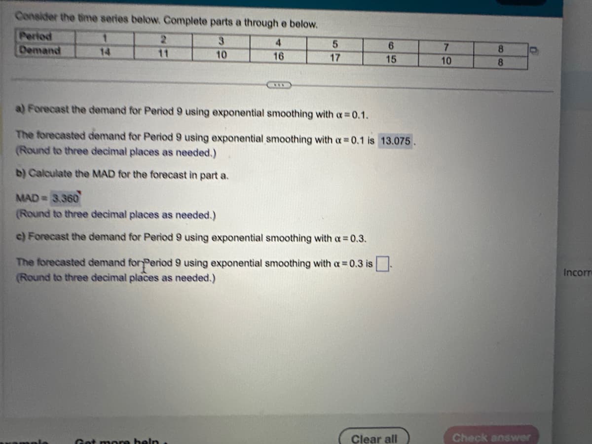 Consider the time series below. Complete parts a through e below.
1
3
Period
Demand
10
2
11
4
16
5
17
a) Forecast the demand for Period 9 using exponential smoothing with a = 0.1.
The forecasted demand for Period 9 using exponential smoothing with a = 0.1 is 13.075.
(Round to three decimal places as needed.)
b) Calculate the MAD for the forecast in part a.
MAD = 3.360
(Round to three decimal places as needed.)
c) Forecast the demand for Period 9 using exponential smoothing with a = 0.3.
Get more help.
6
15
The forecasted demand for Period 9 using exponential smoothing with a = 0.3 is.
(Round to three decimal places as needed.)
Clear all
7
10
8
8
C
Check answer
Incorr