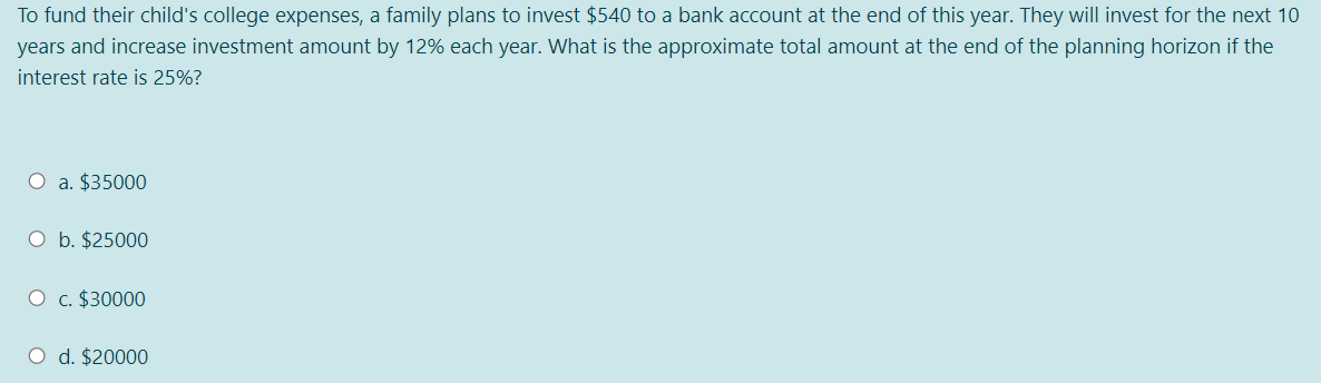 To fund their child's college expenses, a family plans to invest $540 to a bank account at the end of this year. They will invest for the next 10
years and increase investment amount by 12% each year. What is the approximate total amount at the end of the planning horizon if the
interest rate is 25%?
O a. $35000
O b. $25000
O c. $30000
O d. $20000
