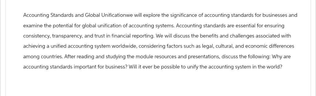 Accounting Standards and Global Unificationwe will explore the significance of accounting standards for businesses and
examine the potential for global unification of accounting systems. Accounting standards are essential for ensuring
consistency, transparency, and trust in financial reporting. We will discuss the benefits and challenges associated with
achieving a unified accounting system worldwide, considering factors such as legal, cultural, and economic differences
among countries. After reading and studying the module resources and presentations, discuss the following: Why are
accounting standards important for business? Will it ever be possible to unify the accounting system in the world?