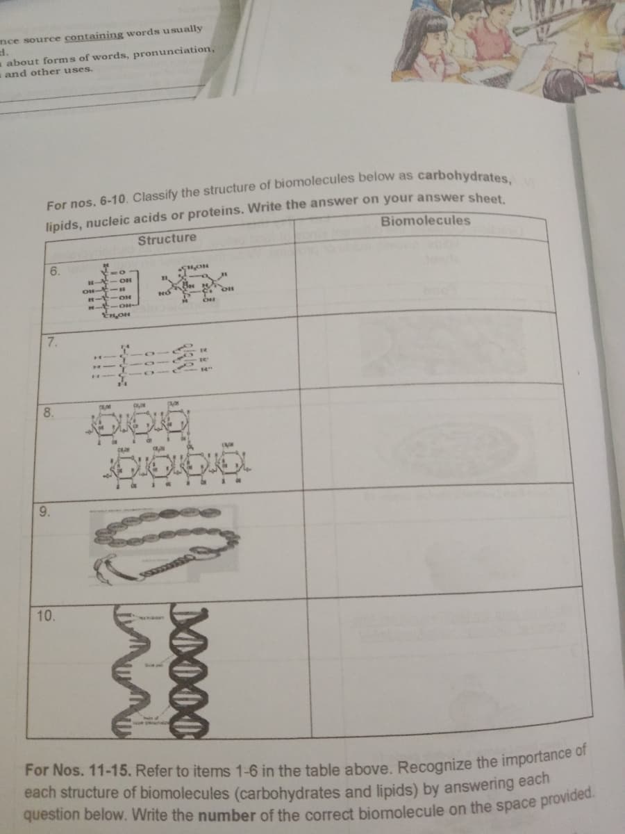 mce source containing words usually
d.
about forms of words, pronunciation,
and other uses.
lipids, nucleic acids or proteins. Write the answer on your answer sheet
Biomolecules
Structure
6.
- OH
OH-E
H-E-ON
H- -OH
Ses
7.
H
8.
9.
10.
For Nos. 11-15. Refer to items 1-6 in the table above. Recognize the importance o
each structure of biomolecules (carbohydrates and lipids) by answering each
M000
