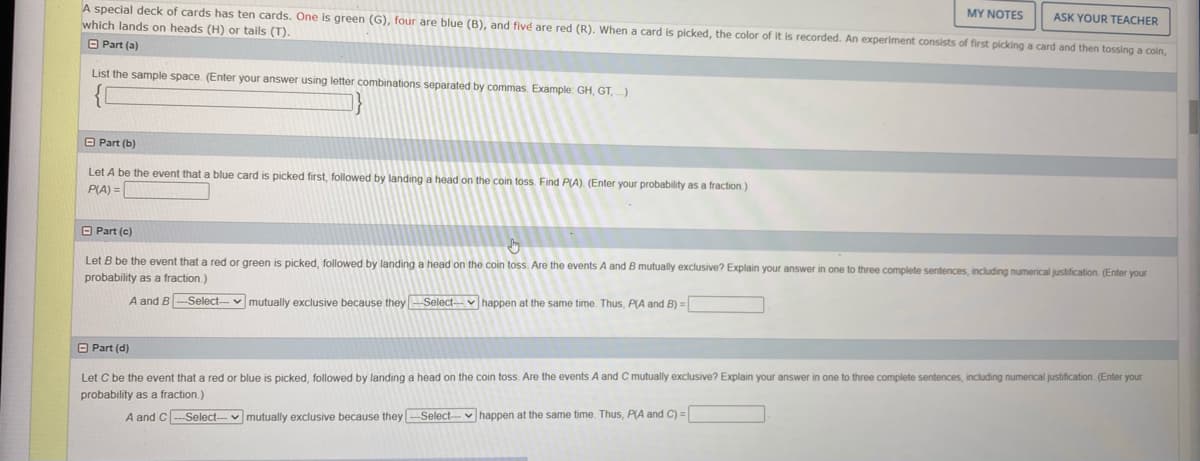 A special deck of cards has ten cards. One is green (G), four are blue (B), and fivé are red (R), When a card is picked, the color of it is recorded. An experiment consists of first picking a card and then tossing a coin,
which lands on heads (H) or tails (T).
MY NOTES
ASK YOUR TEACHER
O Part (a)
List the sample space. (Enter your answer using letter combinations separated by commas. Example: GH, GT, )
O Part (b)
Let A be the event that a blue card is picked first, followed by landing a head on the coin toss Find P(A). (Enter your probability as a fraction.)
P(A) =
O Part (c)
Let B be the event that a red or green is picked, followed by landing a head on the coin toss. Are the events A and B mutually exclusive? Explain your answer in one to three complete sentences, including numerical justification. (Enter your
probability as a fraction.)
A and B-Select-
v mutually exclusive because theySelect-v happen at the same time. Thus, PA and B) =
O Part (d)
Let C be the event that a red or blue is picked, followed by landing a head on the coin toss. Are the events A and C mutually exclusive? Explain your answer in one to three complete sentences, including numerical justification. (Enter your
probability as a fraction.)
A and C-Select-v mutually exclusive because they -Select-- v happen at the same time. Thus, P(A and C) =
