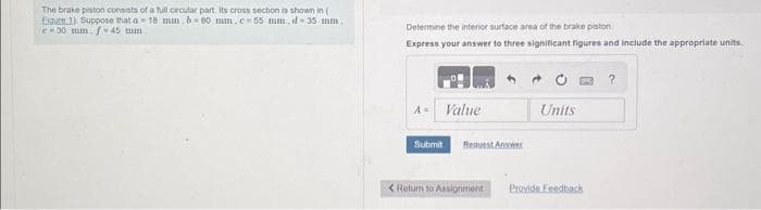 The brake piston consists of a full cecular part. Its cross section is shown in (
Eigure 1). Suppose that a 18 mm 6-80 mm.c-55 mm, d 35 mm.
e=30 mm. f-45 mm
Determine the interior surface area of the brake piston
Express your answer to three significant figures and include the appropriate units.
Value
Submit
Request Answer
< Return to Assignment
Units
Provide Feedback
?