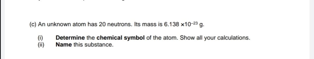 (c) An unknown atom has 20 neutrons. Its mass is 6.138 ×10-23 g.
(i)
(ii)
Determine the chemical symbol of the atom. Show all your calculations.
Name this substance.
