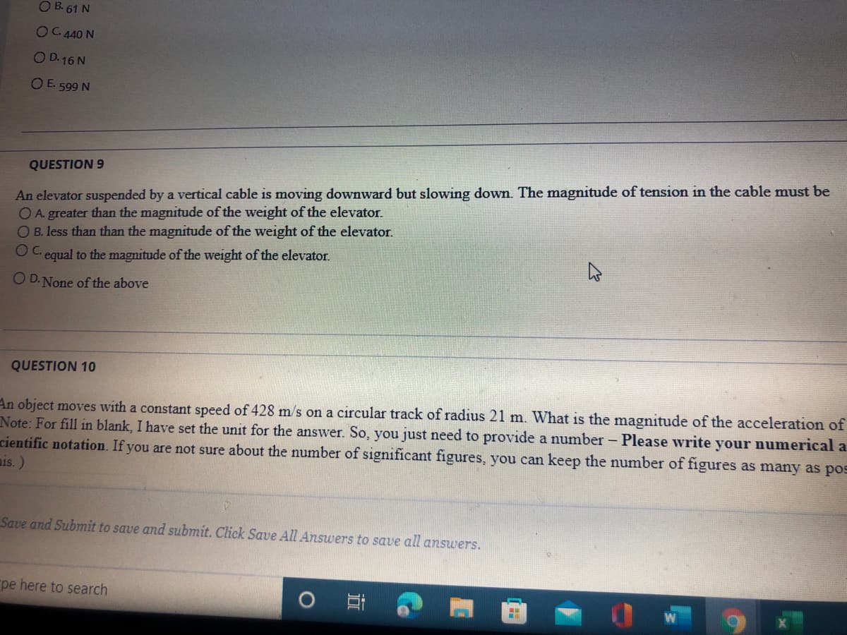O B. 61 N
OC 440 N
O D.16 N
O E. 599 N
QUESTION 9
An elevator suspended by a vertical cable is moving downward but slowing down. The magnitude of tension in the cable must be
O A. greater than the magnitude of the weight of the elevator.
OB. less than than the magnitude of the weight of the elevator.
OC.
equal to the magnitude of the weight of the elevator.
O D. None of the above
QUESTION 10
An object moves with a constant speed of 428 m/s on a circular track of radius 21 m. What is the magnitude of the acceleration of
Note: For fill in blank, I have set the unit for the answer. So, you just need to provide a number - Please write your numerical a
cientific notation. If you are not sure about the number of significant figures, you can keep the number of figures as many as pos
ais.)
Save and Submit to save and submit. Click Save All Answers to save all answers.
pe here to search
Co
立
