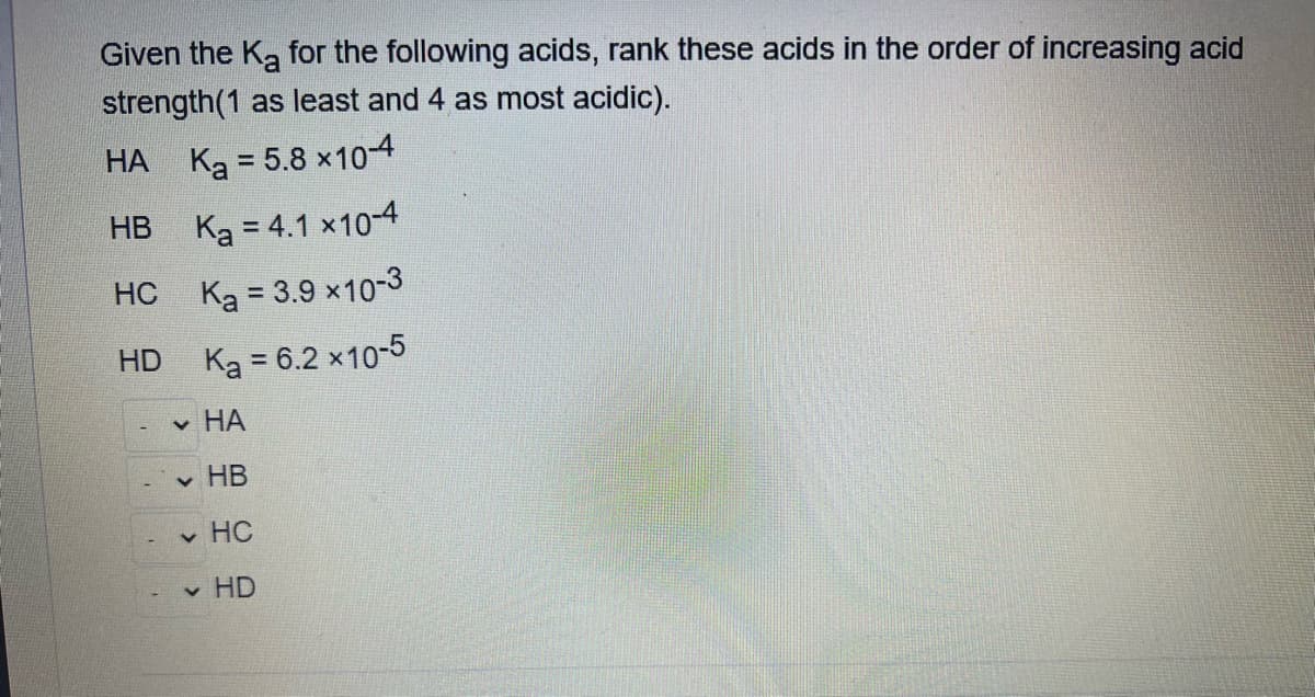 Given the Ka for the following acids, rank these acids in the order of increasing acid
strength(1 as least and 4 as most acidic).
HA K₂ = 5.8 x 10-4
HB
K₂ = 4.1 x 10-4
HC
Ka = 3.9 ×10-3
HD
Ka = 6.2 × 10-5
✓ HA
✓ HB
✓ HC
✓ HD