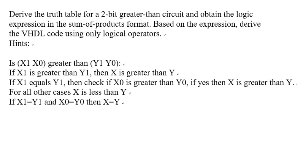 Derive the truth table for a 2-bit greater-than circuit and obtain the logic
expression in the sum-of-products format. Based on the expression, derive
the VHDL code using only logical operators.
Hints: -
Is (X1 X0) greater than (Y1 Y0): -
If X1 is greater than Y1, then X is greater than Y .
If X1 equals Y1, then check if X0 is greater than Y0, if yes then X is greater than Y. .
For all other cases X is less than Y -
If X1=Y1 and X0=Y0 then X=Y .
