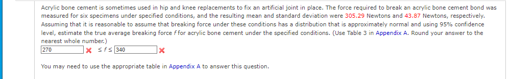 Acrylic bone cement is sometimes used in hip and knee replacements to fix an artificial joint in place. The force required to break an acrylic bone cement bond was
measured for six specimens under specified conditions, and the resulting mean and standard deviation were 305.29 Newtons and 43.87 Newtons, respectively.
Assuming that it is reasonable to assume that breaking force under these conditions has a distribution that is approximately normal and using 95% confidence
level, estimate the true average breaking force f for acrylic bone cement under the specified conditions. (Use Table 3 in Appendix A. Round your answer to the
nearest whole number.)
270
X ≤ f≤ 340
X
You may need to use the appropriate table in Appendix A to answer this question.