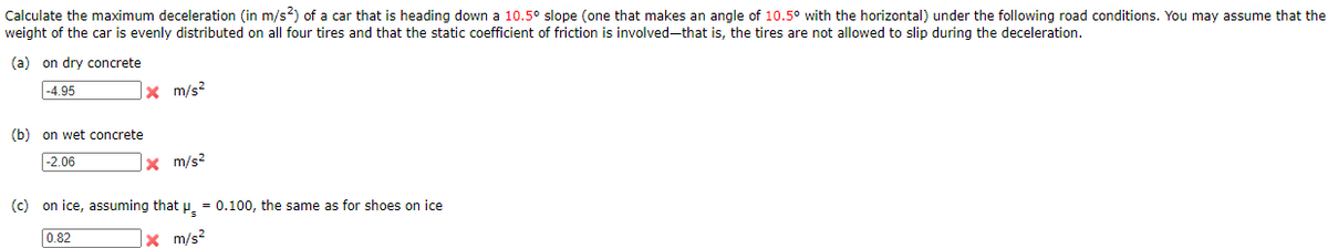 Calculate the maximum deceleration (in m/s?) of a car that is heading down a 10.5° slope (one that makes an angle of 10.5° with the horizontal) under the following road conditions. You may assume that the
weight of the car is evenly distributed on all four tires and that the static coefficient of friction is involved-that is, the tires are not allowed to slip during the deceleration.
(a) on dry concrete
|-4.95
|× m/s²
(b) on wet concrete
|-2.06
|× m/s²
(c) on ice, assuming that p. = 0.100, the same as for shoes on ice
]× m/s?
0.82
