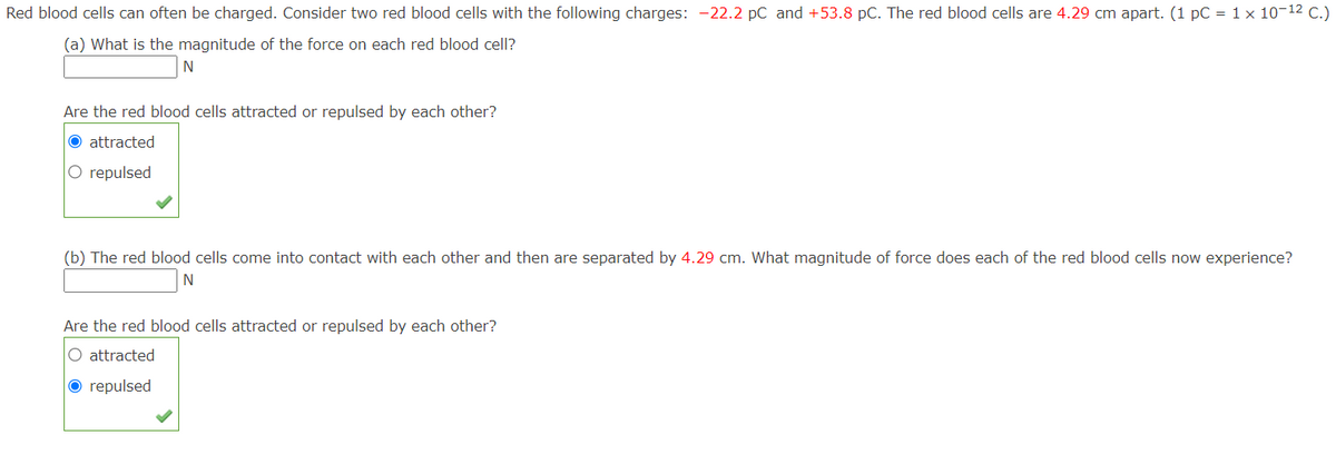 Red blood cells can often be charged. Consider two red blood cells with the following charges: -22.2 pC and +53.8 pC. The red blood cells are 4.29 cm apart. (1 pC = 1 x 10-12 C.)
(a) What is the magnitude of the force on each red blood cell?
Are the red blood cells attracted or repulsed by each other?
O attracted
O repulsed
(b) The red blood cells come into contact with each other and then are separated by 4.29 cm. What magnitude of force does each of the red blood cells now experience?
N
Are the red blood cells attracted or repulsed by each other?
O attracted
O repulsed
