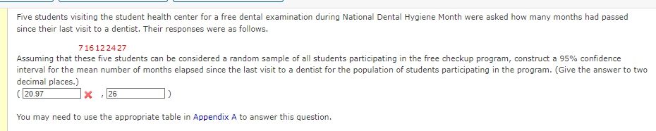 Five students visiting the student health center for a free dental examination during National Dental Hygiene Month were asked how many months had passed
since their last visit to a dentist. Their responses were as follows.
716122427
Assuming that these five students can be considered a random sample of all students participating in the free checkup program, construct a 95% confidence
interval for the mean number of months elapsed since the last visit to a dentist for the population of students participating in the program. (Give the answer to two
decimal places.)
(20.97
X 26
)
You may need to use the appropriate table in Appendix A to answer this question.