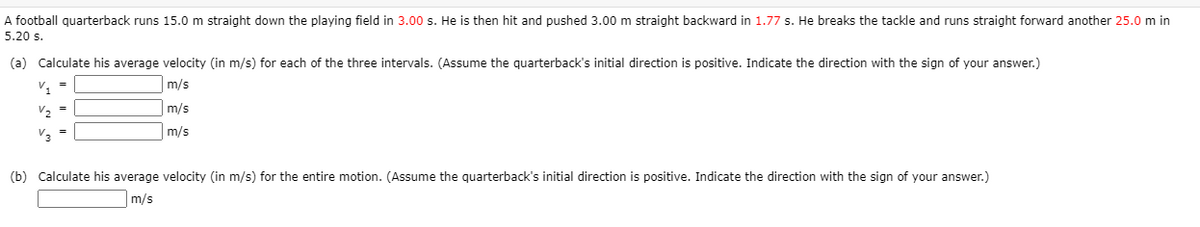 A football quarterback runs 15.0 m straight down the playing field in 3.00 s. He is then hit and pushed 3.00 m straight backward in 1.77 s. He breaks the tackle and runs straight forward another 25.0 m in
5.20 s.
(a) Calculate his average velocity (in m/s) for each of the three intervals. (Assume the quarterback's initial direction is positive. Indicate the direction with the sign of your answer.)
v, =
m/s
V2 =
m/s
V3
m/s
(b) Calculate his average velocity (in m/s) for the entire motion. (Assume the quarterback's initial direction is positive. Indicate the direction with the sign of your answer.)
m/s
