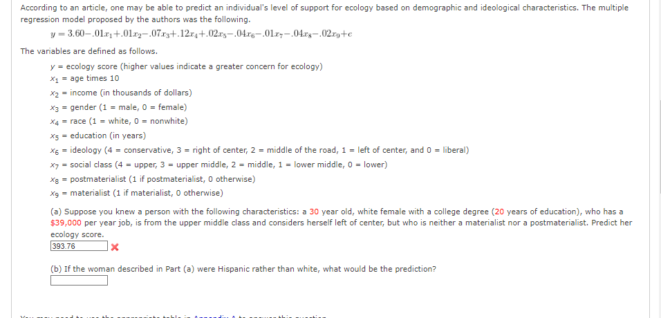 According to an article, one may be able to predict an individual's level of support for ecology based on demographic and ideological characteristics. The multiple
regression model proposed by the authors was the following.
y = 3.60-.01x₁+.01.₂-.07x3+.12x4+.02xs-.04x6-01-.04.xg-.02.xg+c
The variables are defined as follows.
y = ecology score (higher values indicate a greater concern for ecology)
X₁ = age times 10
x₂ = income (in thousands of dollars)
x3 = gender (1 = male, 0 = female)
X4 = race (1 = white, 0 = nonwhite)
X5 = education (in years)
x6 = ideology (4 = conservative, 3 = right of center, 2 = middle of the road, 1 = left of center, and 0 = liberal)
X7 = social class (4 = upper, 3 = upper middle, 2 = middle, 1 = lower middle, 0 = lower)
xg = postmaterialist (1 if postmaterialist, 0 otherwise)
x9 = materialist (1 if materialist, 0 otherwise)
(a) Suppose you knew a person with the following characteristics: a 30 year old, white female with a college degree (20 years of education), who has a
$39,000 per year job, is from the upper middle class and considers herself left of center, but who is neither a materialist nor a postmaterialist. Predict her
ecology score.
393.76
(b) If the woman described in Part (a) were Hispanic rather than white, what would be the prediction?
X