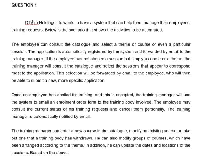 QUESTION 1
DTrbin Holdings Ltd wants to have a system that can help them manage their employees
training requests. Below is the scenario that shows the activities to be automated.
The employee can consult the catalogue and select a theme or course or even a particular
session. The application is automatically registered by the system and forwarded by email to the
training manager. If the employee has not chosen a session but simply a course or a theme, the
training manager will consult the catalogue and select the sessions that appear to correspond
most to the application. This selection will be forwarded by email to the employee, who will then
be able to submit a new, more specific application.
Once an employee has applied for training, and this is accepted, the training manager will use
the system to email an enrolment order form to the training body involved. The employee may
consult the current status of his training requests and cancel them personally. The training
manager is automatically notified by email.
The training manager can enter a new course in the catalogue, modify an existing course or take
out one that a training body has withdrawn. He can also modify groups of courses, which have
been arranged according to the theme. In addition, he can update the dates and locations of the
sessions. Based on the above,
