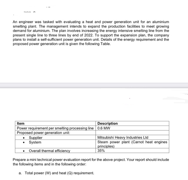 An engineer was tasked with evaluating a heat and power generation unit for an aluminium
smelting plant. The management intends to expand the production facilities to meet growing
demand for aluminium. The plan involves increasing the energy intensive smelting line from the
present single line to three lines by end of 2022. To support the expansion plan, the company
plans to install a self-sufficient power generation unit. Details of the energy requirement and the
proposed power generation unit is given the following Table.
Item
Power requirement per smelting processing line 0.6 MW
Proposed power generation unit:
Supplier
• System
Description
Mitsubishi Heavy Industries Ltd
Steam power plant (Carnot heat engines
principles)
35%
• Overall thermal efficiency
Prepare a mini technical power evaluation report for the above project. Your report should include
the following items and in the following order:
a. Total power (W) and heat (Q) requirement.
