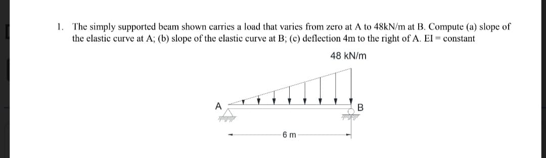 1. The simply supported beam shown carries a load that varies from zero at A to 48kN/m at B. Compute (a) slope of
the elastic curve at A; (b) slope of the elastic curve at B; (c) deflection 4m to the right of A. EI = constant
48 kN/m
A
B
6 m
