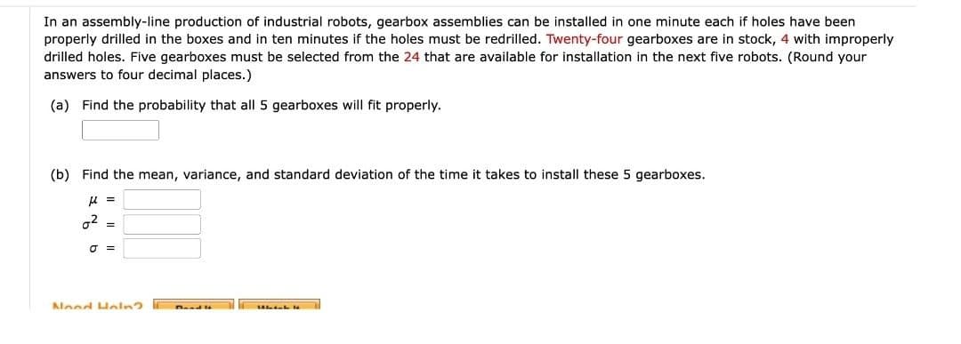 In an assembly-line production of industrial robots, gearbox assemblies can be installed in one minute each if holes have been
properly drilled in the boxes and in ten minutes if the holes must be redrilled. Twenty-four gearboxes are in stock, 4 with improperly
drilled holes. Five gearboxes must be selected from the 24 that are available for installation in the next five robots. (Round your
answers to four decimal places.)
(a) Find the probability that all 5 gearboxes will fit properly.
(b) Find the mean, variance, and standard deviation of the time it takes to install these 5 gearboxes.
μ =
02
==
σ =
Nood Haln?
Which "