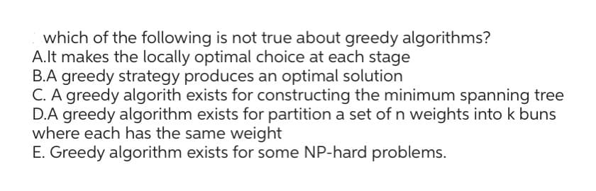 which of the following is not true about greedy algorithms?
A. It makes the locally optimal choice at each stage
B.A greedy strategy produces an optimal solution
C. A greedy algorith exists for constructing the minimum spanning tree
D.A greedy algorithm exists for partition a set of n weights into k buns
where each has the same weight
E. Greedy algorithm exists for some NP-hard problems.