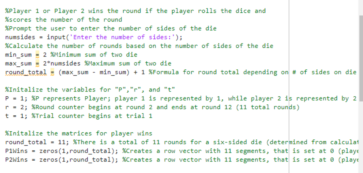 %Player 1 or Player 2 wins the round if the player rolls the dice and
%scores the number of the round
%Prompt the user to enter the number of sides of the die
numsides =
input('Enter the number of sides: ');
%Calculate the number of rounds based on the number of sides of the die
min_sum = 2 %Minimum sum of two die
max_sum = 2*numsides %Maximum sum of two die
round_total = (max_sum min_sum) + 1%Formula for round total depending on # of sides on die
%Initalize the variables for "P","r", and "t"
P = 1; %P represents Player; player 1 is represented by 1, while player 2 is represented by 2
r = 2; %Round counter begins at round 2 and ends at round 12 (11 total rounds)
t = 1; %Trial counter begins at trial 1
%Initalize the matrices for player wins
round_total 11; %There is a total of 11 rounds for a six-sided die (determined from calculat
P1Wins = zeros (1, round_total); %Creates a row vector with 11 segments, that is set at 0 (playe
P2Wins = zeros (1, round_total); %Creates a row vector with 11 segments, that is set at 0 (playe