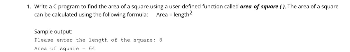1. Write a C program to find the area of a square using a user-defined function called area_of_square ( ). The area of a square
length2
can be calculated using the following formula:
Area =
Sample output:
Please enter the length of the square: 8
Area of square = 64
