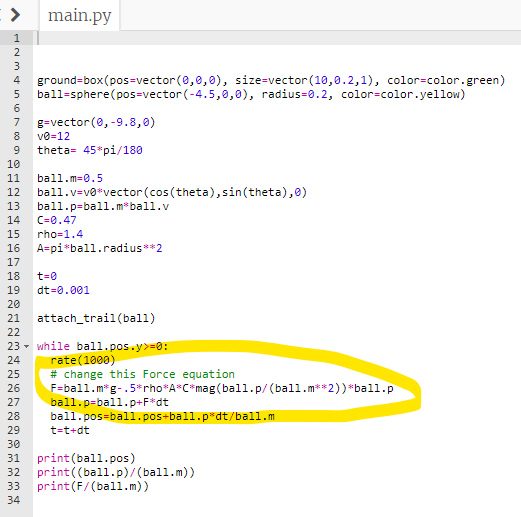 >
PARA CONS8722222222
1
2
3
4 ground-box(pos-vector(0,0,0), size-vector (10,0.2,1), color-color.green)
5 ball-sphere (pos-vector(-4.5,0,0), radius-0.2, color-color.yellow)
6
9
10
11
12
13
14
15
17
19
20
16 A=pi ball.radius**2
21
23
18 t=0
24
25
main.py
26
29
g-vector(0, -9.8,0)
30
v0=12
theta 45 pi/180
ball.m=0.5
ball.v=v0*vector (cos(theta), sin(theta), 0)
ball.p=ball.m³ball.v
C=0.47
rho=1.4
dt=0.001
attach_trail(ball)
while ball.pos.y>=0:
rate (1000)
# change this Force equation
F-ball.m*g-.5*rho*A*C*mag (ball.p/(ball.m**2))*ball.p
ball.p=ball.p+F*dt
ball.pos=ball.pos+ball.p³dt/ball.m
t=t+dt
31
print (ball.pos)
32 print((ball.p)/(ball.m))
print (F/(ball.m))
33
34