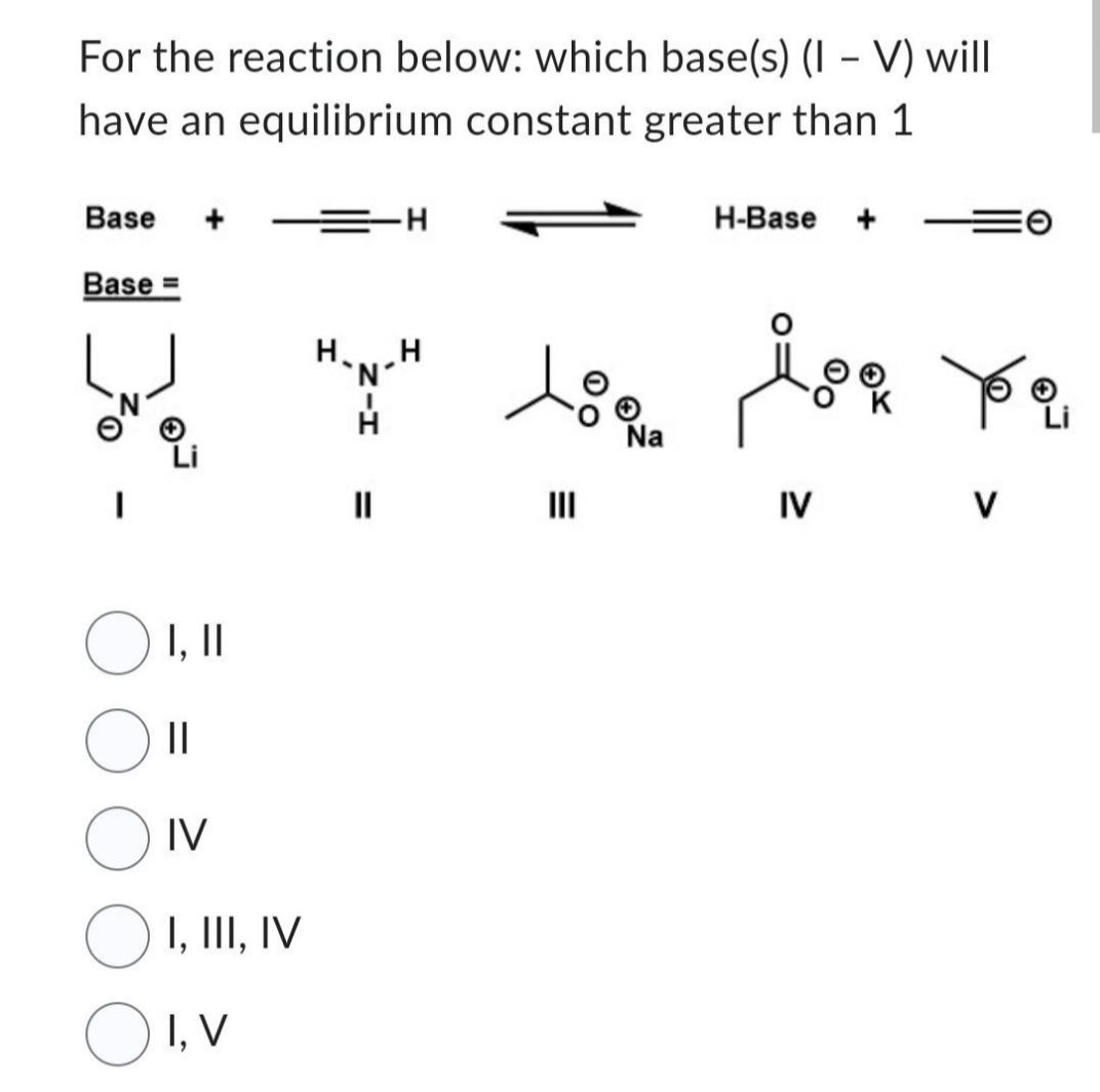 For the reaction below: which base(s) (IV) will
have an equilibrium constant greater than 1
Base
Base =
оо
O 1, 11
||
IV
I, III, IV
OI, V
=
-H
=
Na
H-Base
joa ye
IV
V