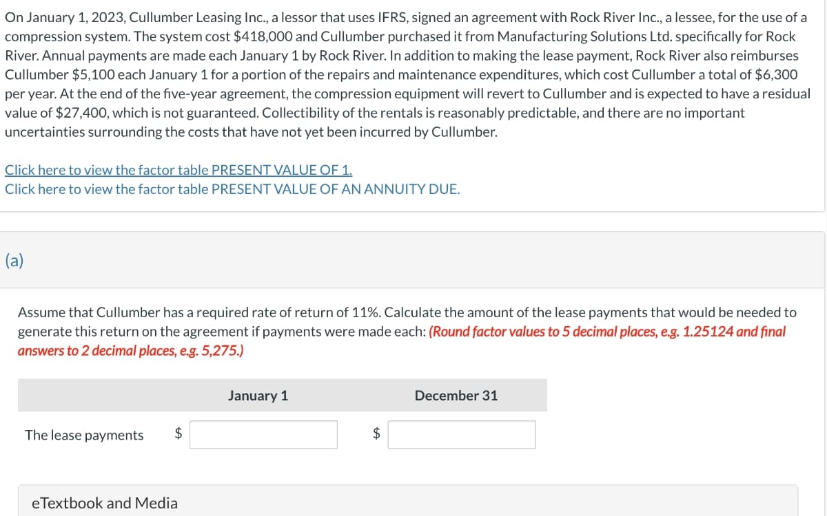 On January 1, 2023, Cullumber Leasing Inc., a lessor that uses IFRS, signed an agreement with Rock River Inc., a lessee, for the use of a
compression system. The system cost $418,000 and Cullumber purchased it from Manufacturing Solutions Ltd. specifically for Rock
River. Annual payments are made each January 1 by Rock River. In addition to making the lease payment, Rock River also reimburses
Cullumber $5,100 each January 1 for a portion of the repairs and maintenance expenditures, which cost Cullumber a total of $6,300
per year. At the end of the five-year agreement, the compression equipment will revert to Cullumber and is expected to have a residual
value of $27,400, which is not guaranteed. Collectibility of the rentals is reasonably predictable, and there are no important
uncertainties surrounding the costs that have not yet been incurred by Cullumber.
Click here to view the factor table PRESENT VALUE OF 1.
Click here to view the factor table PRESENT VALUE OF AN ANNUITY DUE.
(a)
Assume that Cullumber has a required rate of return of 11%. Calculate the amount of the lease payments that would be needed to
generate this return on the agreement if payments were made each: (Round factor values to 5 decimal places, e.g. 1.25124 and final
answers to 2 decimal places, e.g. 5,275.)
January 1
December 31
The lease payments
$
$
eTextbook and Media