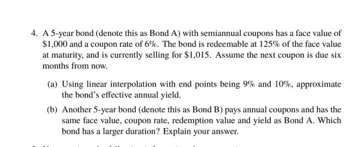 4. A 5-year bond (denote this as Bond A) with semiannual coupons has a face value of
$1,000 and a coupon rate of 6%. The bond is redeemable at 125% of the face value
at maturity, and is currently selling for $1,015. Assume the next coupon is due six
months from now.
(a) Using linear interpolation with end points being 9% and 10%, approximate
the bond's effective annual yield.
(b) Another 5-year bond (denote this as Bond B) pays annual coupons and has the
same face value, coupon rate, redemption value and yield as Bond A. Which
bond has a larger duration? Explain your answer.