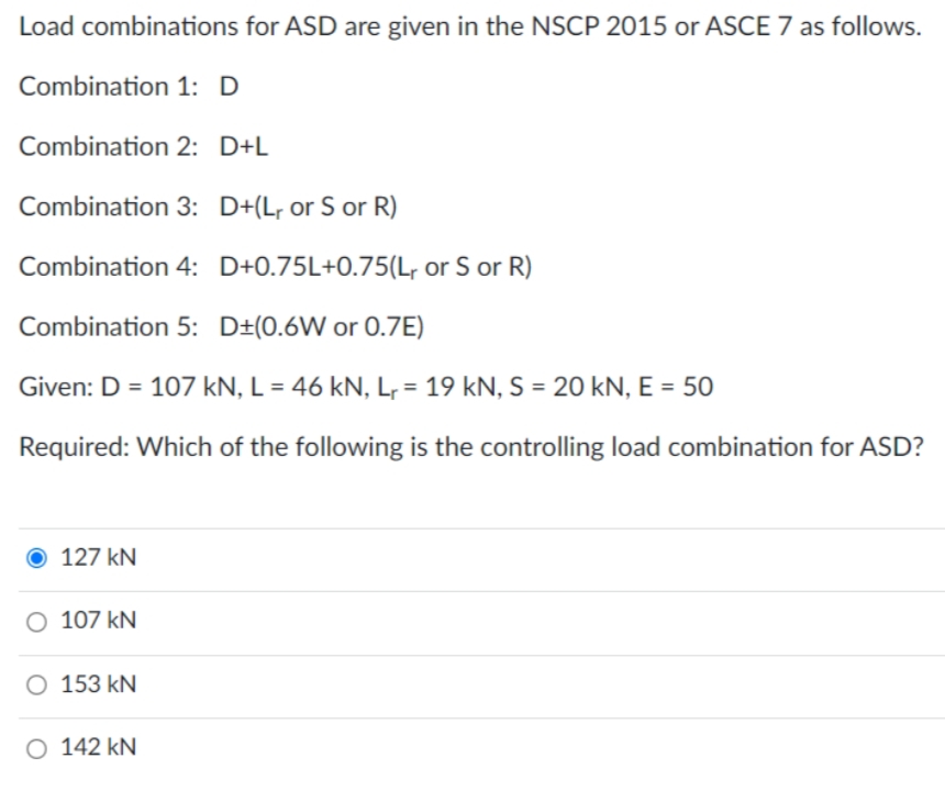 Load combinations for ASD are given in the NSCP 2015 or ASCE 7 as follows.
Combination 1: D
Combination 2: D+L
Combination 3: D+(L, or S or R)
Combination 4: D+0.75L+0.75(L, or S or R)
Combination 5: D±(0.6W or 0.7E)
Given: D = 107 kN, L = 46 kN, L, = 19 kN, S = 20 kN, E = 50
Required: Which of the following is the controlling load combination for ASD?
127 kN
O 107 kN
O 153 kN
O 142 kN
