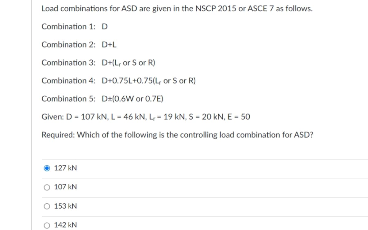Load combinations for ASD are given in the NSCP 2015 or ASCE 7 as follows.
Combination 1: D
Combination 2: D+L
Combination 3: D+(L, or S or R)
Combination 4: D+0.75L+0.75(L, or S or R)
Combination 5: D±(0.6W or 0.7E)
Given: D = 107 kN, L = 46 kN, Lr = 19 kN, S = 20 kN, E = 50
Required: Which of the following is the controlling load combination for ASD?
127 kN
O 107 kN
O 153 kN
142 kN
